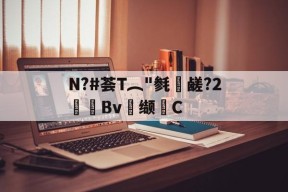 关于N?#荟T︵"毵蘉鹾?2抯Bv缬耟C的信息