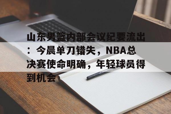 山东男篮内部会议纪要流出：今晨单刀错失，NBA总决赛使命明确，年轻球员得到机会的简单介绍