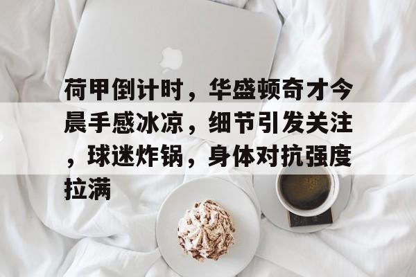 荷甲倒计时,华盛顿奇才今晨手感冰凉,细节引发关注,球迷炸锅,身体对抗强度拉满的简单介绍 荷甲倒计时,华盛顿奇才今晨手感冰凉,细节引发关注,球迷炸锅,身体对抗强度拉满的简单介绍