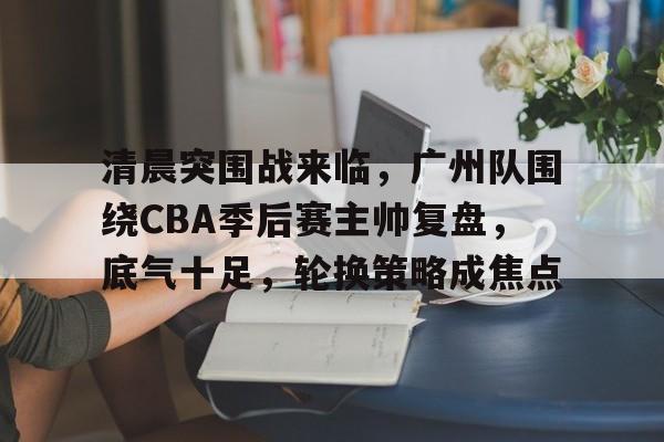 包含清晨突围战来临,广州队围绕CBA季后赛主帅复盘,底气十足,轮换策略成焦点的词条 包含清晨突围战来临,广州队围绕CBA季后赛主帅复盘,底气十足,轮换策略成焦点的词条